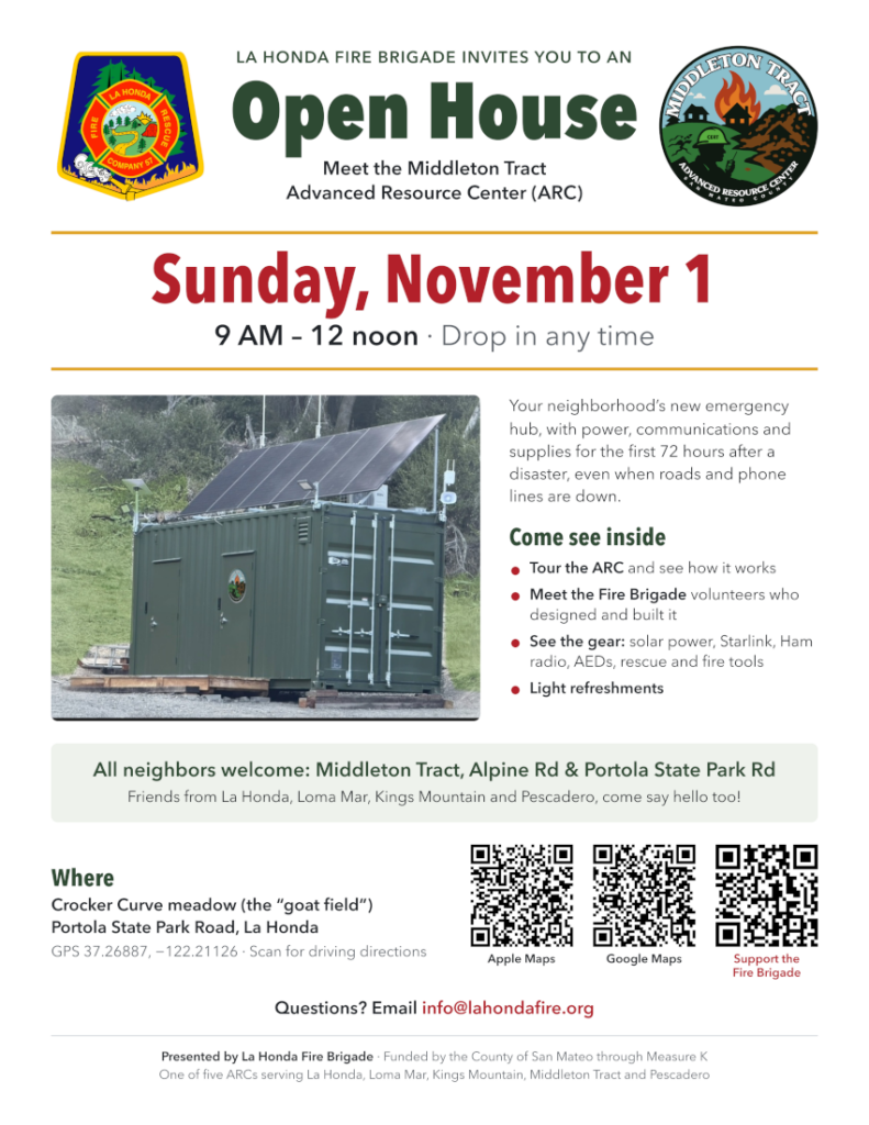 The La Honda Fire Brigade invites you to an open house to meet the Middleton Tract Advanced Resource Center (ARC), our neighborhood's new emergency hub. The ARC is equipped with power, communications, and supplies to sustain the first 72 hours after a disaster, even when roads and phone lines are down.
When: Sunday, November 1, 9 a.m. – 12 noon (drop in any time)
Where: Crocker Curve meadow (the "goat field"), Portola State Park Road, La Honda
GPS: 37.26887, −122.21126